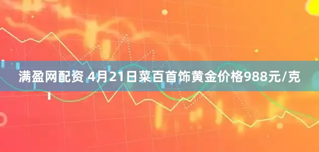 满盈网配资 4月21日菜百首饰黄金价格988元/克