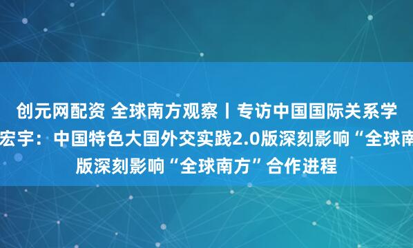 创元网配资 全球南方观察丨专访中国国际关系学会常务理事林宏宇：中国特色大国外交实践2.0版深刻影响“全球南方”合作进程