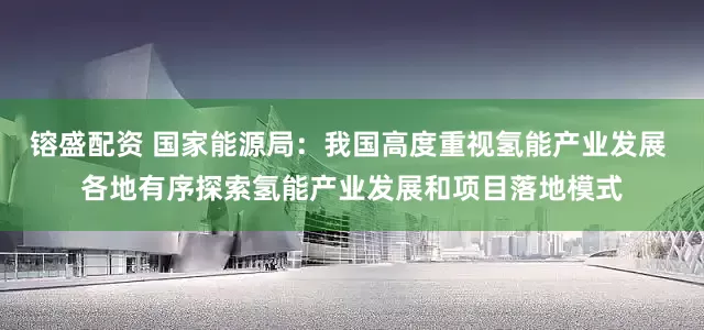 镕盛配资 国家能源局：我国高度重视氢能产业发展 各地有序探索氢能产业发展和项目落地模式