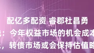 配亿多配资 睿郡杜昌勇谈市场主线：今年权益市场的机会成本其实很低，转债市场或会保持估值略偏贵状态_投资_政策_未来