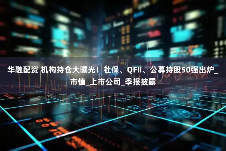 华融配资 机构持仓大曝光！社保、QFII、公募持股50强出炉_市值_上市公司_季报披露