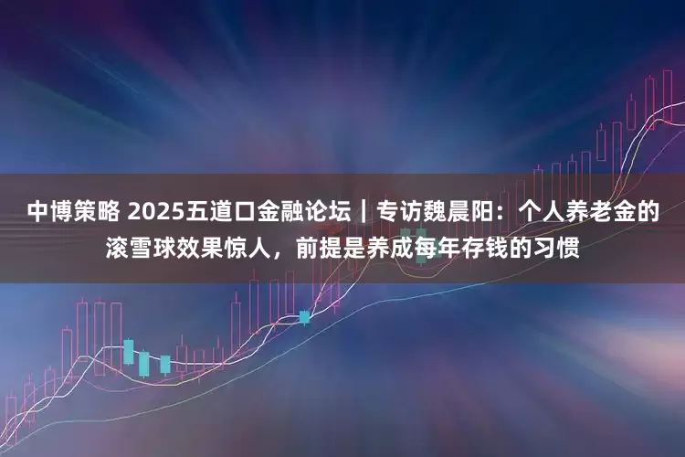 中博策略 2025五道口金融论坛｜专访魏晨阳：个人养老金的滚雪球效果惊人，前提是养成每年存钱的习惯