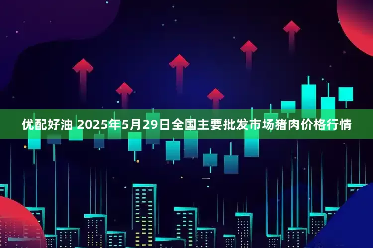 优配好油 2025年5月29日全国主要批发市场猪肉价格行情