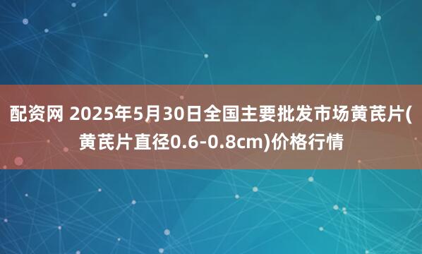 配资网 2025年5月30日全国主要批发市场黄芪片(黄芪片直径0.6-0.8cm)价格行情