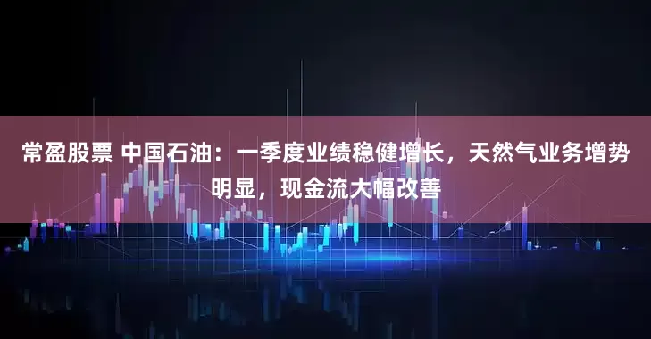 常盈股票 中国石油：一季度业绩稳健增长，天然气业务增势明显，现金流大幅改善