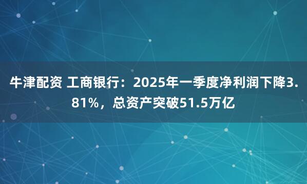 牛津配资 工商银行：2025年一季度净利润下降3.81%，总资产突破51.5万亿