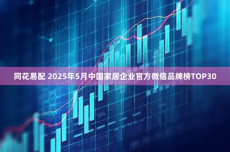 同花易配 2025年5月中国家居企业官方微信品牌榜TOP30