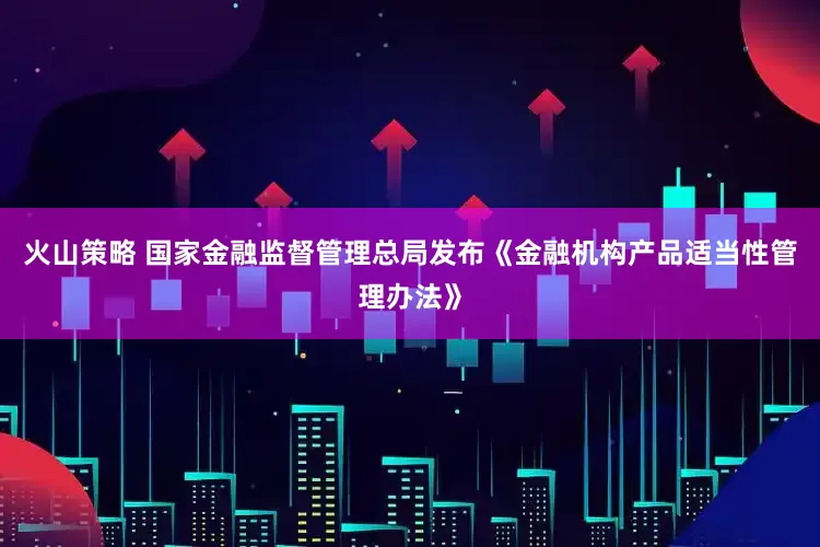 火山策略 国家金融监督管理总局发布《金融机构产品适当性管理办法》