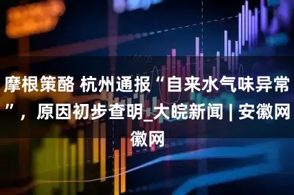摩根策酪 杭州通报“自来水气味异常”，原因初步查明_大皖新闻 | 安徽网