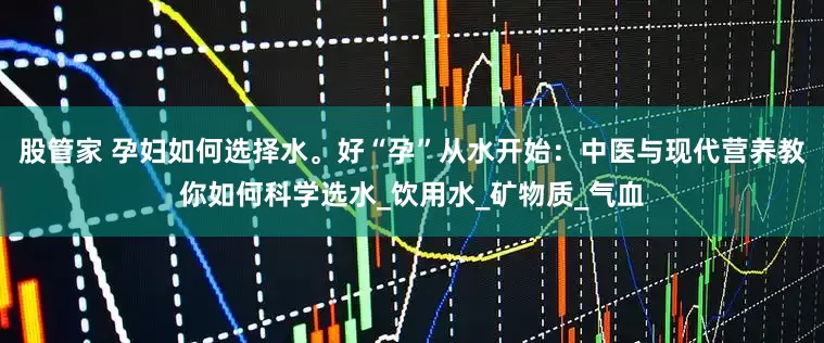 股管家 孕妇如何选择水。好“孕”从水开始：中医与现代营养教你如何科学选水_饮用水_矿物质_气血