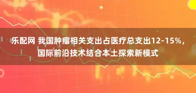 乐配网 我国肿瘤相关支出占医疗总支出12-15%，国际前沿技术结合本土探索新模式