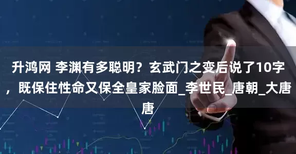 升鸿网 李渊有多聪明？玄武门之变后说了10字，既保住性命又保全皇家脸面_李世民_唐朝_大唐