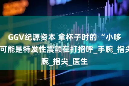 GGV纪源资本 拿杯子时的 “小哆嗦”，可能是特发性震颤在打招呼_手腕_指尖_医生