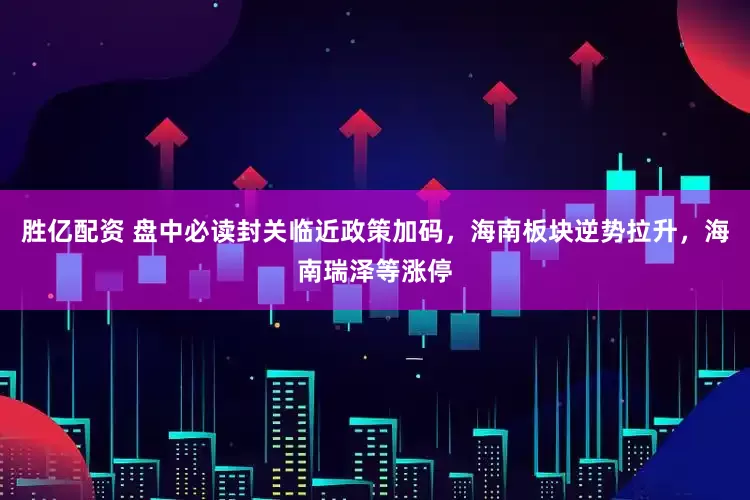 胜亿配资 盘中必读封关临近政策加码，海南板块逆势拉升，海南瑞泽等涨停