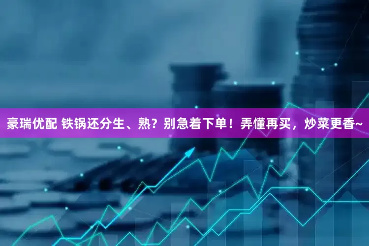 豪瑞优配 铁锅还分生、熟？别急着下单！弄懂再买，炒菜更香~