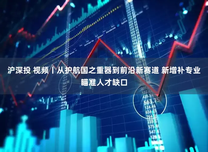 沪深投 视频丨从护航国之重器到前沿新赛道 新增补专业瞄准人才缺口