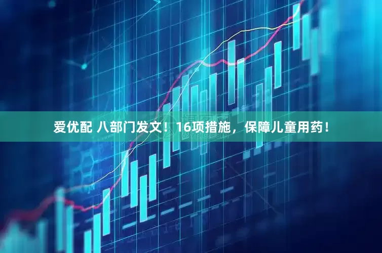 爱优配 八部门发文！16项措施，保障儿童用药！