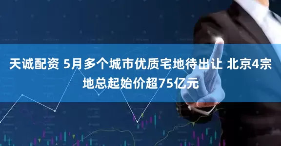 天诚配资 5月多个城市优质宅地待出让 北京4宗地总起始价超75亿元